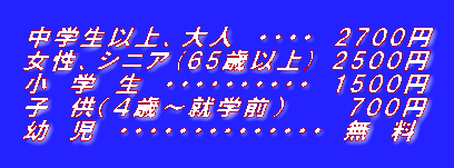 中学生以上、大人 ・・・・ 2700円 女性、シニア(65歳以上) 2500円 小 学 生 ・・・・・・・・・・ 1500円 子 供(4歳〜就学前) 700円 幼 児 ・・・・・・・・・・・・・・ 無 料