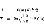 \begin{eqnarray*}
l &=& 1.0(m)$B$N$H$-(B \\
T &=& 2\pi \sqrt {\frac{{1.0}}{{9.8}}} \cong 2.0(s)
\end{eqnarray*}